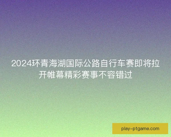 2024环青海湖国际公路自行车赛即将拉开帷幕精彩赛事不容错过