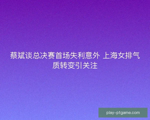 蔡斌谈总决赛首场失利意外 上海女排气质转变引关注